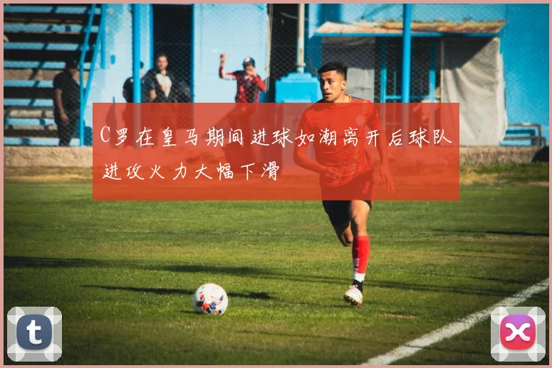 C罗在皇马期间进球如潮离开后球队进攻火力大幅下滑