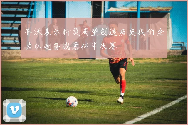 齐沃表示科莫渴望创造历史我们全力以赴备战意杯半决赛