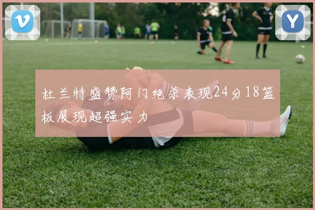 杜兰特盛赞阿门绝杀表现24分18篮板展现超强实力