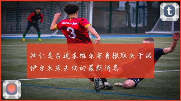 拜仁是否追求维尔布鲁根取决于诺伊尔未来去向的最新消息