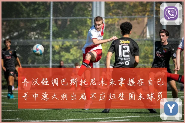 齐沃强调巴斯托尼未来掌握在自己手中意大利出局不应归咎国米球员
