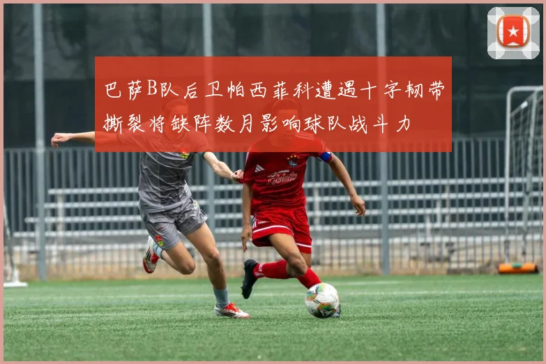 巴萨B队后卫帕西菲科遭遇十字韧带撕裂将缺阵数月影响球队战斗力