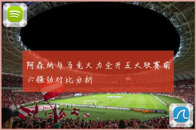 阿森纳与马竞火力全开五大联赛前六强劲对比分析