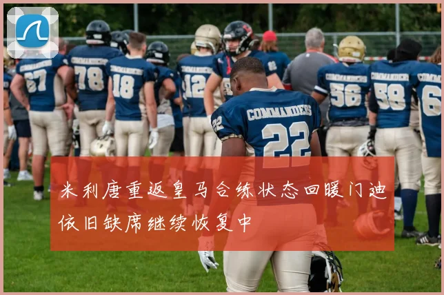 米利唐重返皇马合练状态回暖门迪依旧缺席继续恢复中