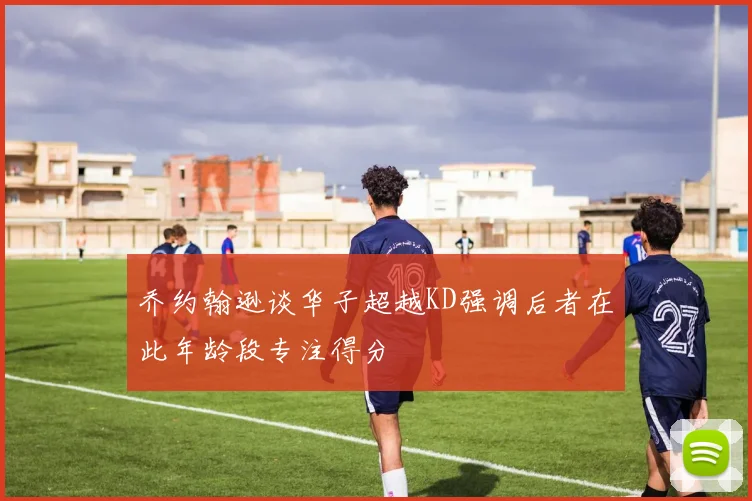 乔约翰逊谈华子超越KD强调后者在此年龄段专注得分