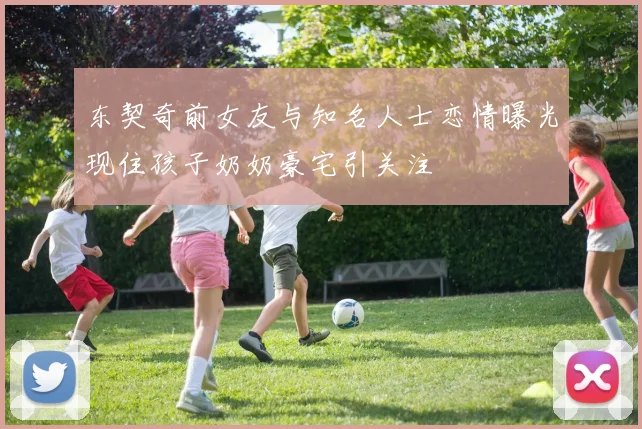 东契奇前女友与知名人士恋情曝光现住孩子奶奶豪宅引关注