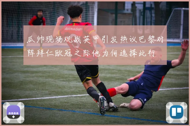 瓜帅现场观战英甲引发热议巴黎对阵拜仁欧冠之际他为何选择此行