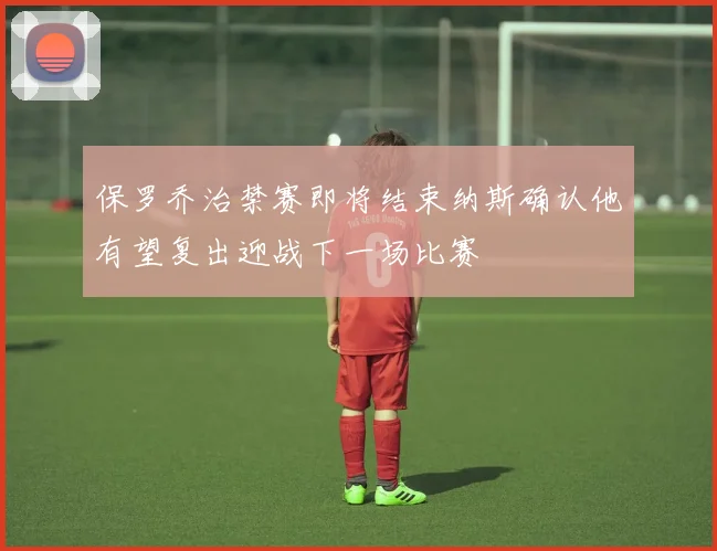 保罗乔治禁赛即将结束纳斯确认他有望复出迎战下一场比赛