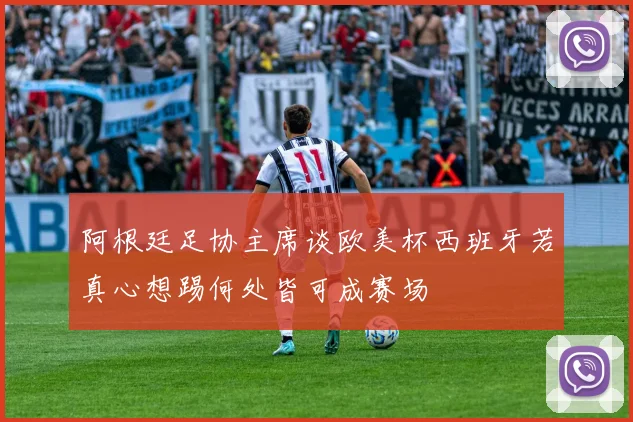 阿根廷足协主席谈欧美杯西班牙若真心想踢何处皆可成赛场