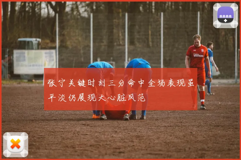 张宁关键时刻三分命中全场表现虽平淡仍展现大心脏风范