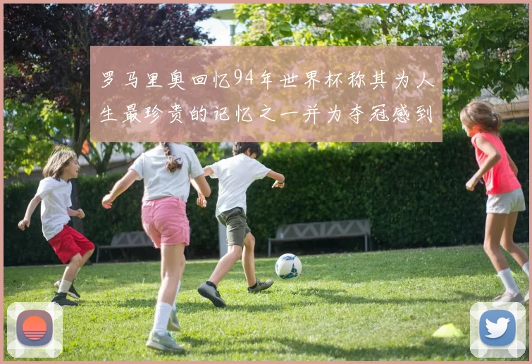 罗马里奥回忆94年世界杯称其为人生最珍贵的记忆之一并为夺冠感到自豪