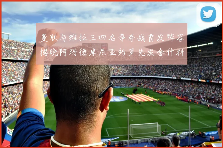 曼联与维拉三四名争夺战首发阵容揭晓阿玛德库尼亚约罗先发舍什科替补出战