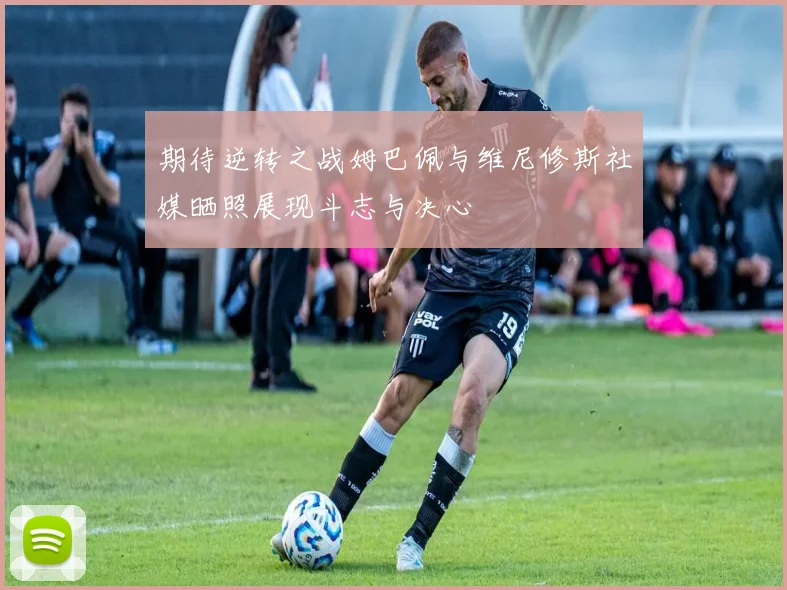 期待逆转之战姆巴佩与维尼修斯社媒晒照展现斗志与决心