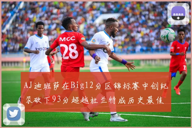 AJ迪班萨在Big12分区锦标赛中创纪录砍下93分超越杜兰特成历史最佳