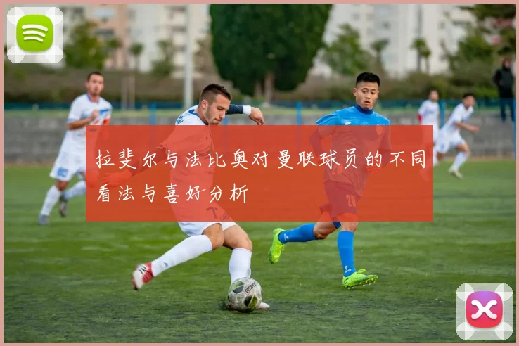 拉斐尔与法比奥对曼联球员的不同看法与喜好分析