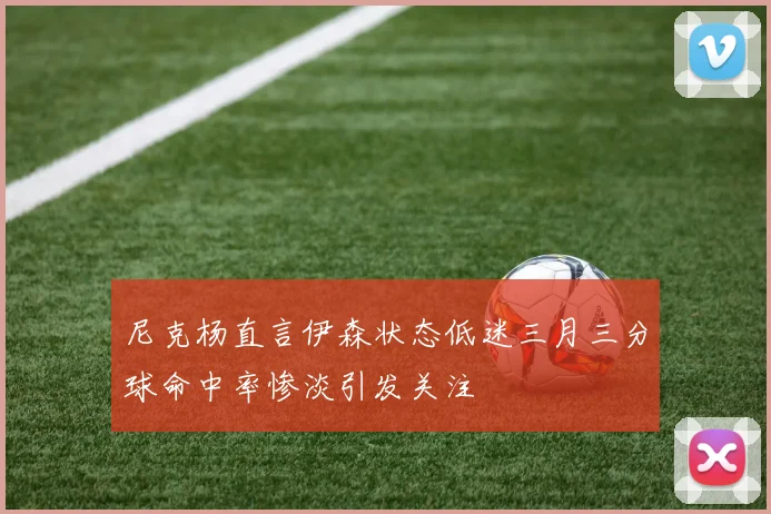 尼克杨直言伊森状态低迷三月三分球命中率惨淡引发关注
