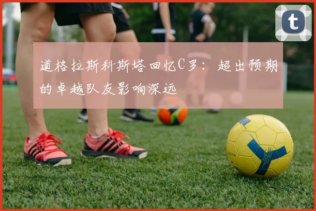 道格拉斯科斯塔回忆C罗：超出预期的卓越队友影响深远