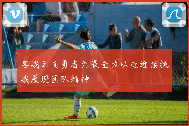 客战云南勇者无畏全力以赴迎接挑战展现团队精神