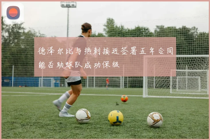 德泽尔比与热刺接近签署五年合同能否助球队成功保级