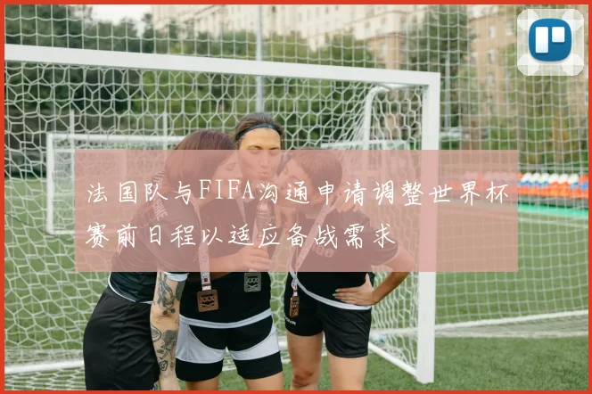 法国队与FIFA沟通申请调整世界杯赛前日程以适应备战需求