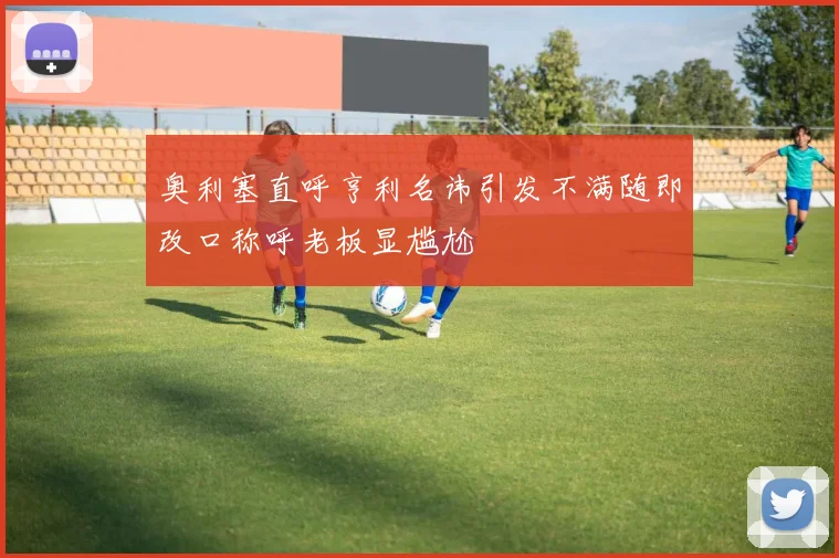 奥利塞直呼亨利名讳引发不满随即改口称呼老板显尴尬
