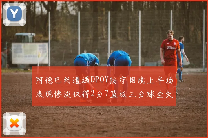 阿德巴约遭遇DPOY防守困境上半场表现惨淡仅得2分7篮板三分球全失准
