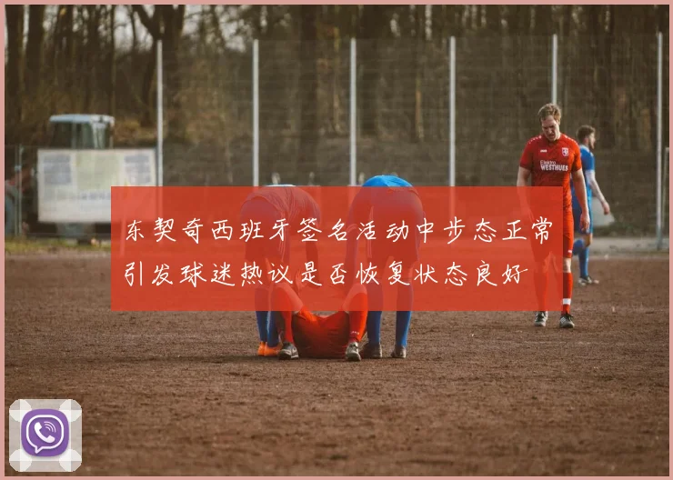 东契奇西班牙签名活动中步态正常引发球迷热议是否恢复状态良好