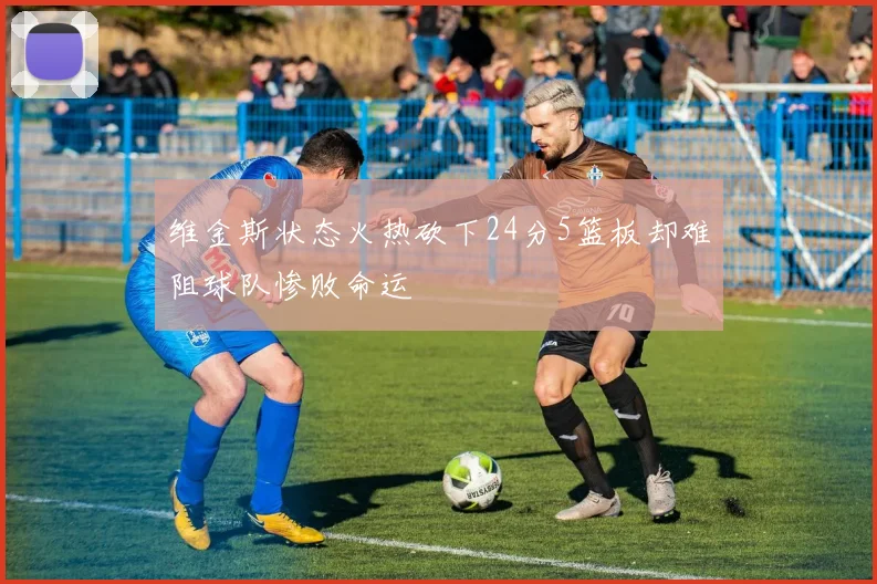 维金斯状态火热砍下24分5篮板却难阻球队惨败命运